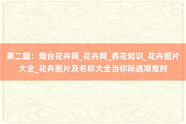 第二题：烟台花卉网_花卉网_养花知识_花卉图片大全_花卉图片及名称大全当你际遇艰难时