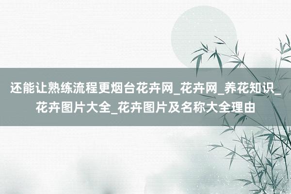 还能让熟练流程更烟台花卉网_花卉网_养花知识_花卉图片大全_花卉图片及名称大全理由